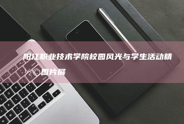 阳江职业技术学院校园风光与学生活动精彩图片展